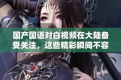 国产国语对白视频在大陆备受关注，这些精彩瞬间不容错过