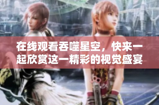 在线观看吞噬星空，快来一起欣赏这一精彩的视觉盛宴