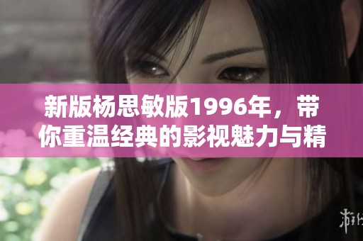 新版杨思敏版1996年，带你重温经典的影视魅力与精彩瞬间