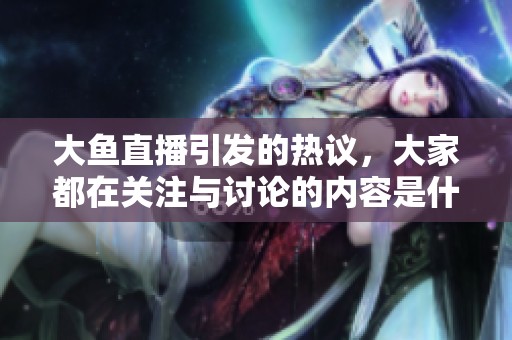 大鱼直播引发的热议，大家都在关注与讨论的内容是什么呢