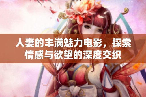 人妻的丰满魅力电影，探索情感与欲望的深度交织