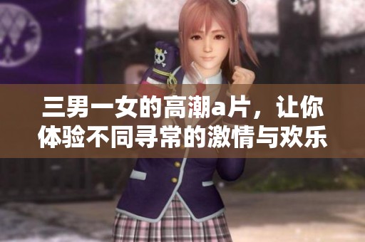 三男一女的高潮**，让你体验不同寻常的激情与欢乐