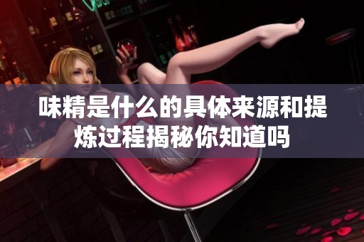 味精是什么的具体来源和提炼过程揭秘你知道吗