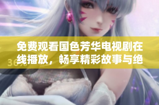 免费观看国色芳华电视剧在线播放，畅享精彩故事与绝美画面