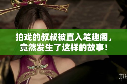 拍戏的叔叔被直入笔趣阁，竟然发生了这样的故事！