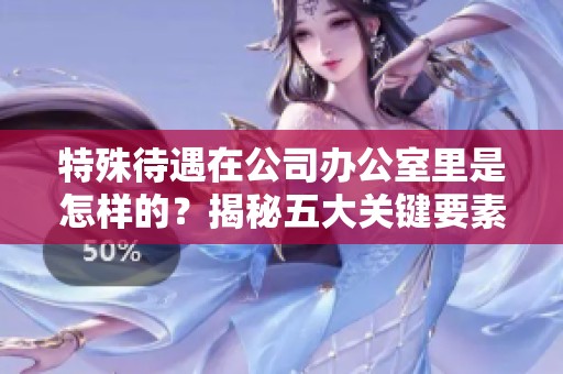 特殊待遇在公司办公室里是怎样的？揭秘五大关键要素。