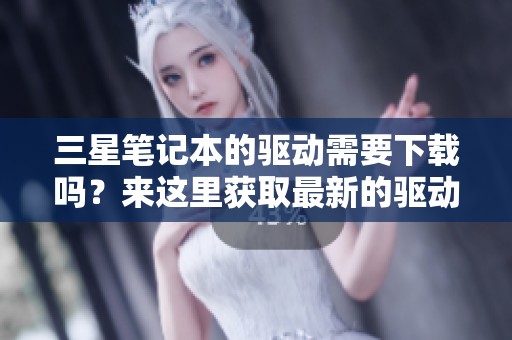 三星笔记本的驱动需要下载吗？来这里获取最新的驱动程序吧！