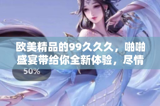 欧美精品的99**久，啪啪盛宴带给你全新体验，尽情享受吧