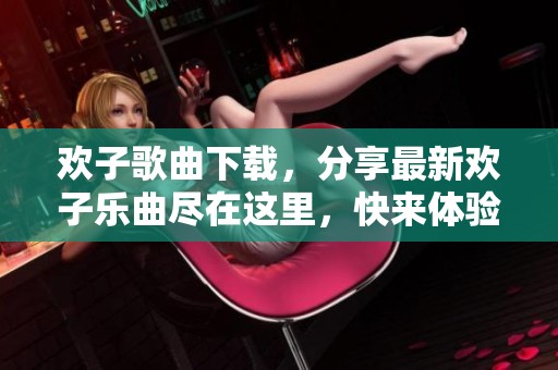 欢子歌曲下载，分享最新欢子乐曲尽在这里，快来体验吧