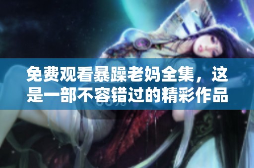 免费观看暴躁老妈全集，这是一部不容错过的精彩作品
