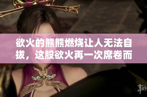 欲火的熊熊燃烧让人无法自拔，这股欲火再一次席卷而来