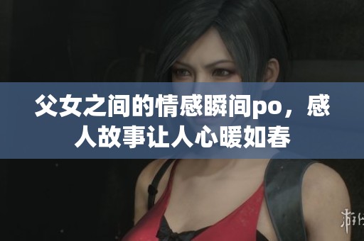 父女之间的情感瞬间po，感人故事让人心暖如春