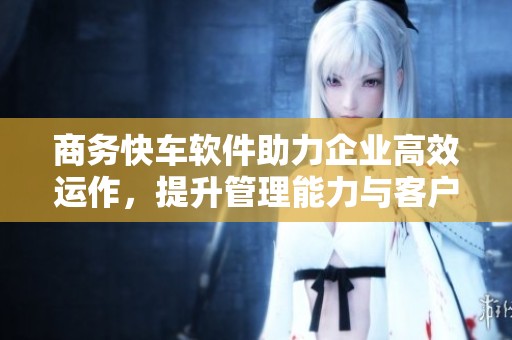 商务快车软件助力企业高效运作，提升管理能力与客户满意度