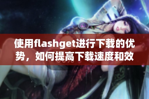 使用flashget进行下载的优势，如何提高下载速度和效率你知道吗