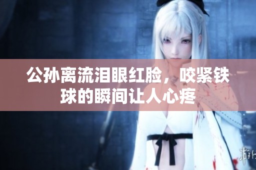 公孙离流泪眼红脸，咬紧铁球的瞬间让人心疼