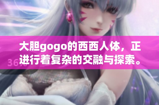 大胆gogo的西西人体，正进行着复杂的交融与探索。