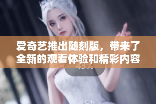 爱奇艺推出随刻版，带来了全新的观看体验和精彩内容