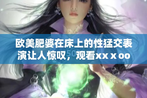欧美肥婆在床上的性猛交表演让人惊叹，观看xxⅹooo带来的激情体验