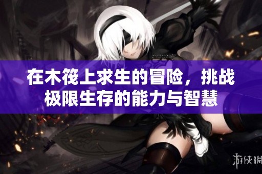 在木筏上求生的冒险，挑战极限生存的能力与智慧