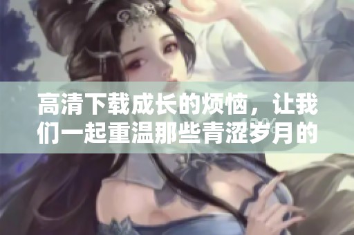 高清下载成长的烦恼，让我们一起重温那些青涩岁月的故事