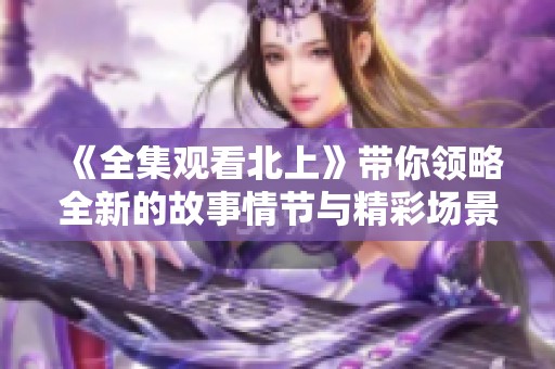 《全集观看北上》带你领略全新的故事情节与精彩场景