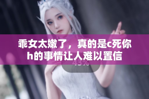 乖女太嫩了，真的是c死你h的事情让人难以置信