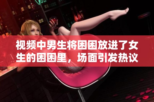 视频中男生将困困放进了女生的困困里，场面引发热议
