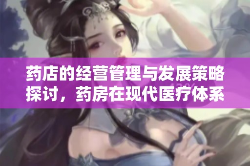 药店的经营管理与发展策略探讨，药房在现代医疗体系中的重要性分析