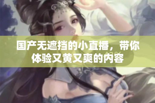 国产无遮挡的小直播，带你体验又黄又爽的内容