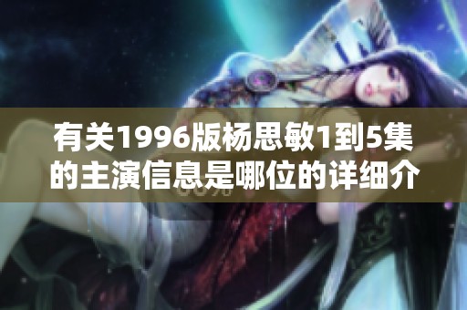 有关1996版杨思敏1到5集的主演信息是哪位的详细介绍
