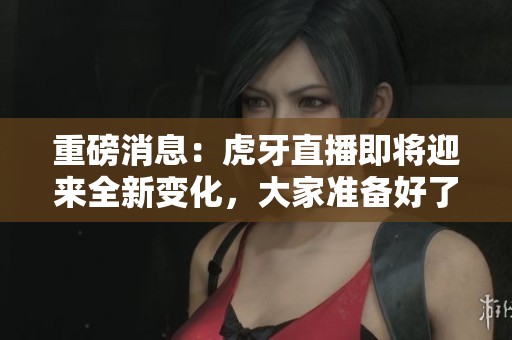 重磅消息：虎牙直播即将迎来全新变化，大家准备好了吗