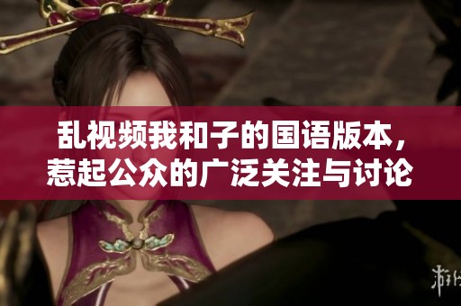 乱视频我和子的国语版本，惹起公众的广泛关注与讨论
