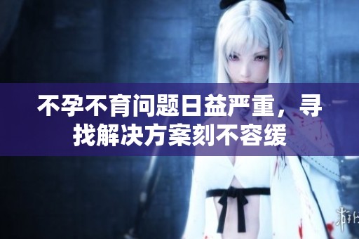 不孕不育问题日益严重，寻找解决方案刻不容缓