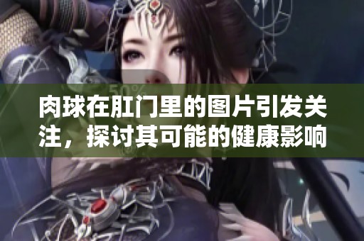 肉球在肛门里的图片引发关注，探讨其可能的健康影响和治疗方案