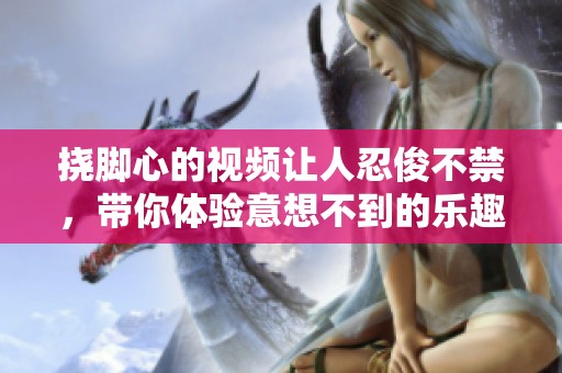 挠脚心的视频让人忍俊不禁，带你体验意想不到的乐趣与放松。