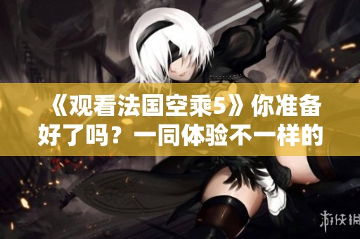 《观看法国空乘5》你准备好了吗？一同体验不一样的空乘世界吧！