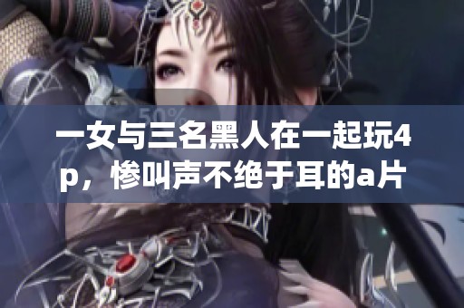 一女与三名黑人在一起玩4p，惨叫声不绝于耳的**作品