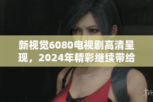 新视觉6080电视剧高清呈现，2024年精彩继续带给你全新体验