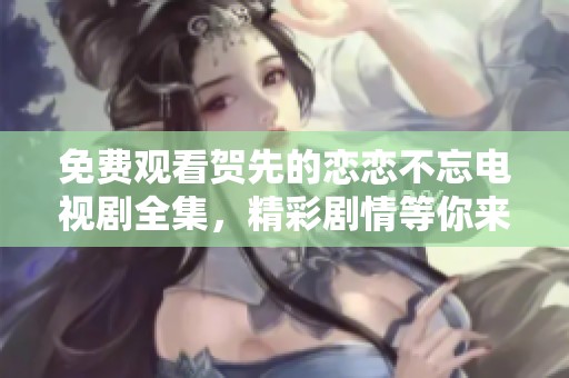 免费观看贺先的恋恋不忘电视剧全集，精彩剧情等你来体验！