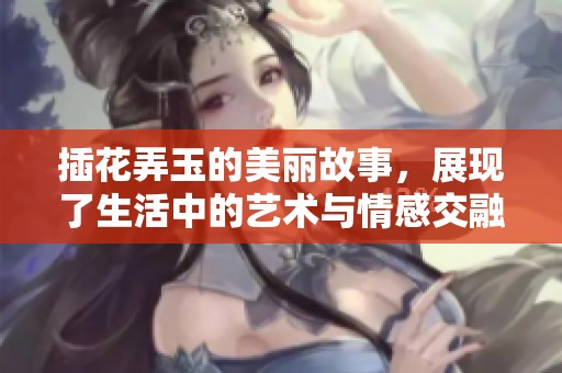 插花弄玉的美丽故事，展现了生活中的艺术与情感交融
