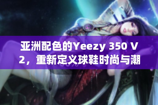 亚洲配色的Yeezy 350 V2，重新定义球鞋时尚与潮流魅力