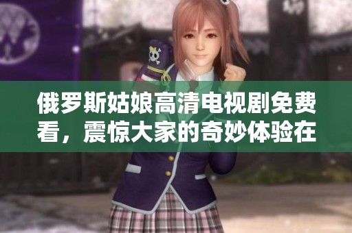 俄罗斯姑娘高清电视剧免费看，震惊大家的奇妙体验在这里！