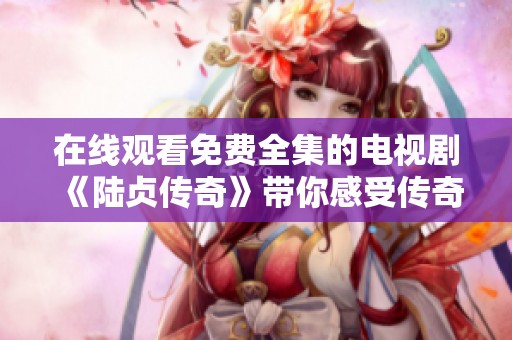 在线观看免费全集的电视剧《陆贞传奇》带你感受传奇的历史与爱情故事