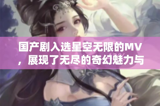 国产剧入选星空无限的MV，展现了无尽的奇幻魅力与感人故事