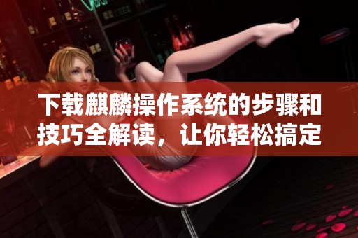 下载麒麟操作系统的步骤和技巧全解读，让你轻松搞定操作系统的安装与使用