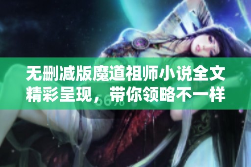 无删减版魔道祖师小说全文精彩呈现，带你领略不一样的修仙世界