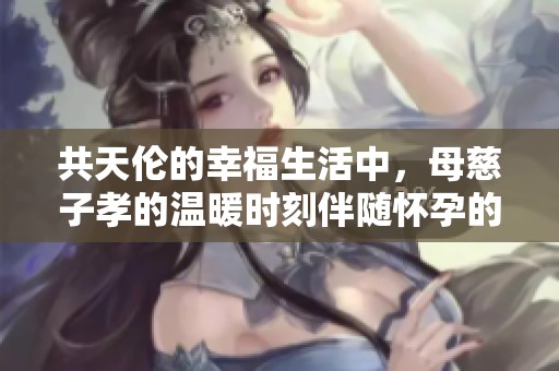 共天伦的幸福生活中，母慈子孝的温暖时刻伴随怀孕的喜悦