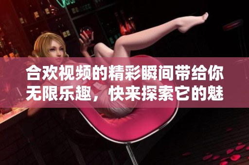 合欢视频的精彩瞬间带给你无限乐趣，快来探索它的魅力吧