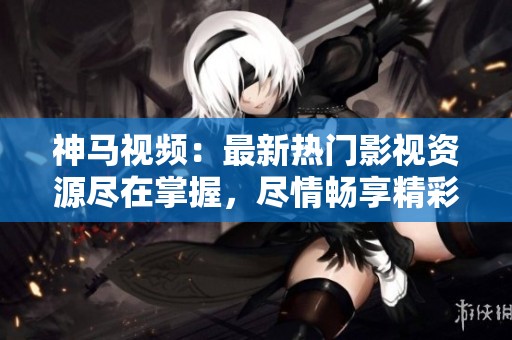 神马视频：最新热门影视资源尽在掌握，尽情畅享精彩内容！