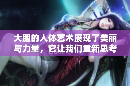 大胆的人体艺术展现了美丽与力量，它让我们重新思考身体的表现形式。